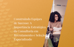 Construindo Equipes De Sucesso A Importância Estratégica Da Consultoria Em Recrutamento E Seleção Especializado