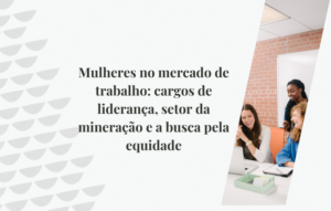 Mulheres no mercado de trabalho: cargos de liderança, setor da mineração e a busca pela equidade